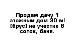 Продам дачу 1-этажный дом 30 м² (брус) на участке 6 соток, баня.